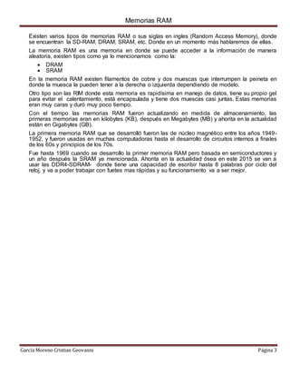 Memorias RAM
García Moreno Cristian Geovanni Página 3
Existen varios tipos de memorias RAM o sus siglas en ingles (Random Access Memory), donde
se encuentran la SD-RAM, DRAM, SRAM, etc. Donde en un momento más hablaremos de ellas.
La memoria RAM es una memoria en donde se puede acceder a la información de manera
aleatoria, existen tipos como ya lo mencionamos como la:
 DRAM
 SRAM
En la memoria RAM existen filamentos de cobre y dos muescas que interrumpen la peineta en
donde la muesca la pueden tener a la derecha o izquierda dependiendo de modelo.
Otro tipo son las RIM donde esta memoria es rapidísima en manejo de datos, tiene su propio gel
para evitar el calentamiento, está encapsulada y tiene dos muescas casi juntas. Estas memorias
eran muy caras y duró muy poco tiempo.
Con el tiempo las memorias RAM fueron actualizando en medida de almacenamiento, las
primeras memorias eran en kilobytes (KB), después en Megabytes (MB) y ahorita en la actualidad
están en Gigabytes (GB).
La primera memoria RAM que se desarrolló fueron las de núcleo magnético entre los años 1949-
1952, y fueron usadas en muchas computadoras hasta el desarrollo de circuitos internos a finales
de los 60s y principios de los 70s.
Fue hasta 1969 cuando se desarrollo la primer memoria RAM pero basada en semiconductores y
un año después la SRAM ya mencionada. Ahorita en la actualidad ósea en este 2015 se van a
usar las DDR4-SDRAM- donde tiene una capacidad de escribir hasta 8 palabras por ciclo del
reloj, y va a poder trabajar con fuetes mas rápidas y su funcionamiento va a ser mejor.
 