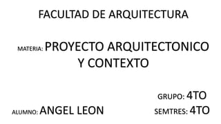 FACULTAD DE ARQUITECTURA
ALUMNO: ANGEL LEON
GRUPO: 4TO
SEMTRES: 4TO
MATERIA: PROYECTO ARQUITECTONICO
Y CONTEXTO
 