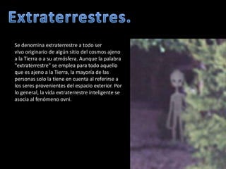 Extraterrestres.Se denomina extraterrestre a todo ser vivo originario de algún sitio del cosmos ajeno a la Tierra o a su atmósfera. Aunque la palabra "extraterrestre" se emplea para todo aquello que es ajeno a la Tierra, la mayoría de las personas solo la tiene en cuenta al referirse a los seres provenientes del espacio exterior. Por lo general, la vida extraterrestre inteligente se asocia al fenómeno ovni.