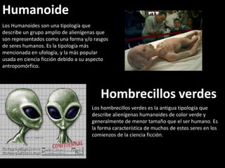 HumanoidesLos Humanoides son una tipología que describe un grupo amplio de alienígenas que son representados como una forma y/o rasgos de seres humanos. Es la tipología más mencionada en ufología, y la más popular usada en ciencia ficción debido a su aspecto antropomórfico.Hombrecillos verdesLos hombrecillos verdes es la antigua tipología que describe alienígenas humanoides de color verde y generalmente de menor tamaño que el ser humano. Es la forma característica de muchos de estos seres en los comienzos de la ciencia ficción. 