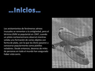 …Inicios…Los avistamientos de fenómenos aéreos inusuales se remontan a la antigüedad, pero el término OVNI se popularizó en 1947, cuando un piloto norteamericano observó mientras volaba una formación de varios objetos con forma de plato, con lo que los Ovnis pasaron a conocerse popularmente como platillos voladores. Desde entonces, decenas de miles de personas en todo el mundo han asegurado haber visto ovnis.