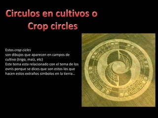 Circulos en cultivos o Crop circlesEstos crop ciclesson dibujos que aparecen en campos de cultivo (trigo, maíz, etc)Este tema esta relacionado con el tema de los ovnis porque se dices que son estos los que hacen estos extraños simbolos en la tierra…