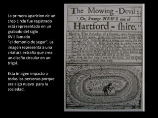 La primera aparicion de un cropcircle fue registrado está representado en un grabado del siglo XVII llamado "el demonio de segar". La imagen representa a una criatura extraña que crea un diseño circular en un trigal. Esta imagen impacto a todas las personas porque era algo nuevo  para la sociedad.