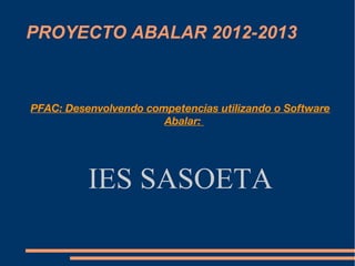 PROYECTO ABALAR 2012-2013



PFAC: Desenvolvendo competencias utilizando o Software
                       Abalar:




          IES SASOETA
 