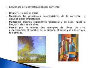  Contenido de la investigación por corriente:
• Donde y cuando se inicia
• Mencionar las principales características de la corriente y
algunos datos importantes
• Mencionar algunos exponentes (pintores) y de esos, hacer la
biografía de tres de ellos.
• Buscar por lo menos dos ejemplos de obras de arte,
especificando, el nombre de la pintura, el autor y el año en que
fue pintada.
 