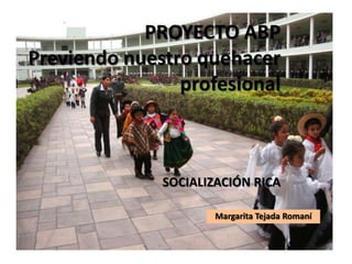 PROYECTO ABP
Previendo nuestro quehacer
profesional
SOCIALIZACIÓN RICA
Margarita Tejada Romaní
 