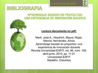 Lectura documento en pdf:
Martí, José A.; Heydrich, Mayra; Rojas,
Marcia; Hernández, Annia
Aprendizaje basado en proyectos: una
experiencia de innovación docente
Revista Universidad EAFIT, vol. 46, núm. 158,
abril-junio, 2010, pp. 11-21
Universidad EAFIT
Medellìn, Colombia
 