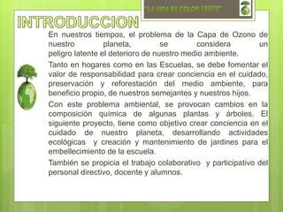 En nuestros tiempos, el problema de la Capa de Ozono de
nuestro planeta, se considera un
peligro latente el deterioro de nuestro medio ambiente.
Tanto en hogares como en las Escuelas, se debe fomentar el
valor de responsabilidad para crear conciencia en el cuidado,
preservación y reforestación del medio ambiente, para
beneficio propio, de nuestros semejantes y nuestros hijos.
Con este problema ambiental, se provocan cambios en la
composición química de algunas plantas y árboles. El
siguiente proyecto, tiene como objetivo crear conciencia en el
cuidado de nuestro planeta, desarrollando actividades
ecológicas y creación y mantenimiento de jardines para el
embellecimiento de la escuela.
También se propicia el trabajo colaborativo y participativo del
personal directivo, docente y alumnos.
 