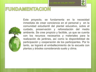Este proyecto, se fundamenta en la necesidad
inmediata de crear conciencia en el personal y en la
comunidad estudiantil del plantel educativo, sobre el
cuidado, preservación y reforestación del medio
ambiente. Se cree propicio y factible, ya que se cuenta
con los recursos necesarios y materiales para la
realización de jardines, así como la disponibilidad de
participación y cooperación de los participantes. Por lo
tanto, se logrará el embellecimiento de la escuela con
plantas y árboles considerando suelo y clima.
 