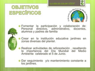  Fomentar la participación y colaboración de:
Personal directivo, administrativo, docentes,
alumnos y padres de familia
 Crear en la institución educativa jardines en
zonas diversas del plantel.
 Realizar actividades de reforestación , resaltando
la importancia del Día Mundial del Medio
Ambiente celebrado el 5 de Junio.
 Dar seguimiento y/o mantenimiento constante a
los jardines.
 