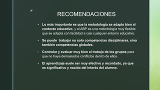 z
RECOMENDACIONES
 Lo más importante es que la metodología se adapte bien al
contexto educativo, y el ABP es una metodología muy flexible
que se adapta con facilidad a casi cualquier entorno educativo.
 Se puede trabajar no solo competencias disciplinares, sino
también competencias globales.
• Controlar y evaluar muy bien el trabajo de los grupos para
que no haya demasiados conflictos dentro de ellos.
 El aprendizaje suele ser muy efectivo y recordado, ya que
es significativo y nacido del interés del alumno.
 