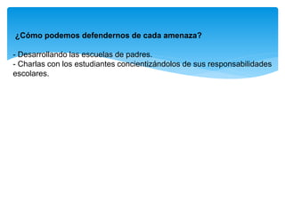 ¿Cómo podemos defendernos de cada amenaza?
- Desarrollando las escuelas de padres.
- Charlas con los estudiantes concientizándolos de sus responsabilidades
escolares.
 