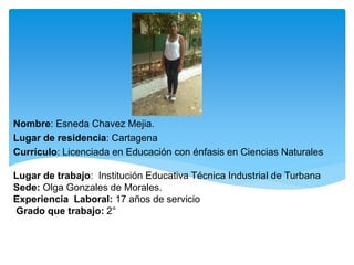 Nombre: Esneda Chavez Mejia.
Lugar de residencia: Cartagena
Currículo: Licenciada en Educación con énfasis en Ciencias Naturales
Lugar de trabajo: Institución Educativa Técnica Industrial de Turbana
Sede: Olga Gonzales de Morales.
Experiencia Laboral: 17 años de servicio
Grado que trabajo: 2°
 