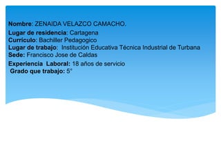 Nombre: ZENAIDA VELAZCO CAMACHO.
Lugar de residencia: Cartagena
Currículo: Bachiller Pedagogico
Lugar de trabajo: Institución Educativa Técnica Industrial de Turbana
Sede: Francisco Jose de Caldas
Experiencia Laboral: 18 años de servicio
Grado que trabajo: 5°
 