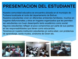 Nuestra comunidad educativa se encuentra ubicada en el municipio de
Turbana localizada al norte del departamento de Bolívar.
Nuestros estudiantes viven en diferentes ambientes familiares, muchos en
hogares disfuncionales y otros en hogares organizados que les permiten
ser estudiantes con buen desempeño tanto académico como social.
Algunos estudiantes reflejan el poco compromiso por parte de sus padres
en las responsabilidades que tienen como educandos.
Tenemos en nuestra institución estudiantes en extra edad, con problemas
de aprendizaje, sordo mudos, síndrome de Down etc.
PRESENTACION DEL ESTUDIANTE
 