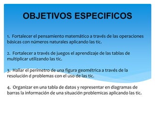 1. Fortalecer el pensamiento matemático a través de las operaciones
básicas con números naturales aplicando las tic.
2. Fortalecer a través de juegos el aprendizaje de las tablas de
multiplicar utilizando las tic.
3. Hallar el perímetro de una figura geométrica a través de la
resolución d problemas con el uso de las tic.
4. Organizar en una tabla de datos y representar en diagramas de
barras la información de una situación problemicas aplicando las tic.
OBJETIVOS ESPECIFICOS
 