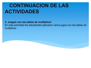 CONTINUACION DE LAS
ACTIVIDADES
3. Juegos con las tablas de multiplicar:
En esta actividad los estudiantes aplicaran varios jugos con las tablas de
multiplicar.
 