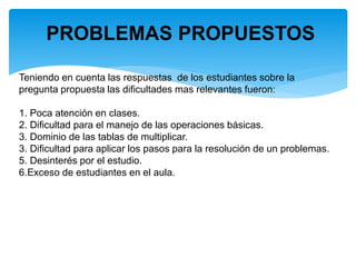 PROBLEMAS PROPUESTOS
Teniendo en cuenta las respuestas de los estudiantes sobre la
pregunta propuesta las dificultades mas relevantes fueron:
1. Poca atención en clases.
2. Dificultad para el manejo de las operaciones básicas.
3. Dominio de las tablas de multiplicar.
3. Dificultad para aplicar los pasos para la resolución de un problemas.
5. Desinterés por el estudio.
6.Exceso de estudiantes en el aula.
 