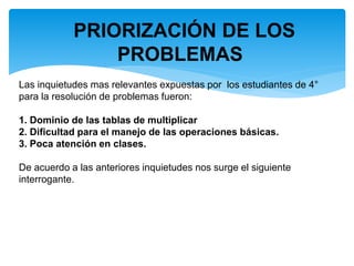 PRIORIZACIÓN DE LOS
PROBLEMAS
Las inquietudes mas relevantes expuestas por los estudiantes de 4°
para la resolución de problemas fueron:
1. Dominio de las tablas de multiplicar
2. Dificultad para el manejo de las operaciones básicas.
3. Poca atención en clases.
De acuerdo a las anteriores inquietudes nos surge el siguiente
interrogante.
 