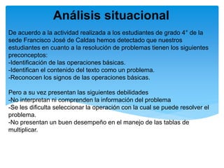 De acuerdo a la actividad realizada a los estudiantes de grado 4° de la
sede Francisco José de Caldas hemos detectado que nuestros
estudiantes en cuanto a la resolución de problemas tienen los siguientes
preconceptos:
-Identificación de las operaciones básicas.
-Identifican el contenido del texto como un problema.
-Reconocen los signos de las operaciones básicas.
Pero a su vez presentan las siguientes debilidades
-No interpretan ni comprenden la información del problema
-Se les dificulta seleccionar la operación con la cual se puede resolver el
problema.
-No presentan un buen desempeño en el manejo de las tablas de
multiplicar.
Análisis situacional
 
