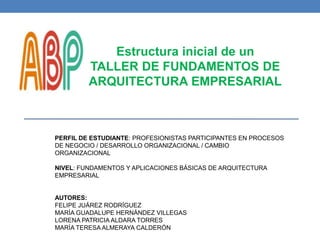 Estructura inicial de un
TALLER DE FUNDAMENTOS DE
ARQUITECTURA EMPRESARIAL
PERFIL DE ESTUDIANTE: PROFESIONISTAS PARTICIPANTES EN PROCESOS
DE NEGOCIO / DESARROLLO ORGANIZACIONAL / CAMBIO
ORGANIZACIONAL
NIVEL: FUNDAMENTOS Y APLICACIONES BÁSICAS DE ARQUITECTURA
EMPRESARIAL
AUTORES:
FELIPE JUÁREZ RODRÍGUEZ
MARÍA GUADALUPE HERNÁNDEZ VILLEGAS
LORENA PATRICIA ALDARA TORRES
MARÍA TERESA ALMERAYA CALDERÓN
 