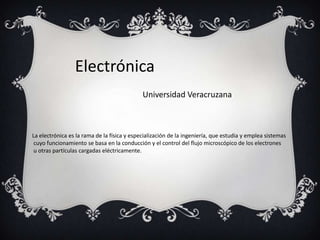 Electrónica
                                             Universidad Veracruzana



La electrónica es la rama de la física y especialización de la ingeniería, que estudia y emplea sistemas
 cuyo funcionamiento se basa en la conducción y el control del flujo microscópico de los electrones
 u otras partículas cargadas eléctricamente.
 