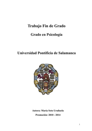 1 
Trabajo Fin de Grado 
Grado en Psicología 
Universidad Pontificia de Salamanca 
Autora: María Soto Uruñuela 
Promoción: 2010 - 2014  