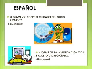 ESPAÑOL
 REGLAMENTO SOBRE EL CUIDADO DEL MEDIO
AMBIENTE.
-Power point
INFORME DE LA INVESTIGACION Y DEL
PROCESO DEL RECICLADO.
-Usar wokd
 