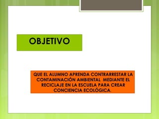 QUE EL ALUMNO APRENDA CONTRARRESTAR LA
CONTAMINACIÓN AMBIENTAL MEDIANTE EL
RECICLAJE EN LA ESCUELA PARA CREAR
CONCIENCIA ECOLÓGICA.
OBJETIVO
 