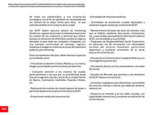MejoradelposicionamientodelaCiudaddeMadridcomodestinodecomprasatravésdela
constituciónygestióndeáreascomercialesdeatractivoturístico.ProyectoACAT-MADRID.
100
de todos los stakeholders, y una orientación -Actividadesderelacionespúblicas.
estratégica, con el fin de satisfacer las necesidades de
los clientes de la mejor forma para ellos, lo que - Actividades de promoción cruzada destinadas a
redundatambiénenelconjuntodelaciudad. aumentarelgastomedioporvisitantedelACAT.
Las ACAT deben ejecutar planes de marketing - Mantenimiento de bases de datos de clientes, a los
dinámicos, capaces de proveer la máxima presencia en que se fideliza mediante descuentos, invitaciones,
los medios de los comercios y servicios que ofrece. etc. y que reciben puntualmente información sobre el
Aunque la utilización de diferentes canales es lógica y ACAT,susnovedadesysuactividad.
deseable, el plan debe ser completo e integrado, con - Programas de Responsabilidad Social Corporativa,
una elevada continuidad de mensaje, registro, en particular los de vinculación con necesidades
temáticas e imagen en todas las acciones de relaciones sociales del entorno inmediato: patrocinios
públicasydemarketing. deportivos y escolares, promoción de la salud,
educaciónnoformal,etc.
Entre los elementos del plan, deben destacar aspectos
yactividadescomo: - Vinculación a la Historia de la Ciudad de Madrid y a su
investigaciónypromoción.
- Vinculación al destino turístico Madrid, y a su marca,
imagenyactividadespromocionalesydeatención. - Vinculación directa con los contenedores culturales
delazona.
- Constante atención a los eventos de ciudad,
particularmente a los que por su periodicidad anual - Estudios de Mercado que permitan a los miembros
marcan la agenda cultural y social de la ciudad: Noche delACATmejorarsusservicios.
en Blanco, iluminación madrileña, Pasarela Cibeles,
etc. - Consultas ciudadanas para determinar necesidades
de consumo, tiendas o marcas que deberían atraerse,
- Realización de eventos de ciudad capaces de atraer a mejoras,etc.
personasdesdeotraslocalizacioneshastaelACAT.
- Presencia en Internet y en las redes sociales, con
-Presenciaenmediosdecomunicación. capacidades interactivas y constante actualización de
lainformación.
 
