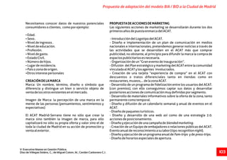 Necesitamos conocer datos de nuestros potenciales PROPUESTADEACCIONESDEMARKETING
consumidoresoclientes, comoporejemplo: Las siguientes acciones de marketing se desarrollarán durante los dos
primerosañosdepuestaenmarcadelACAT.
ŸEdad.
ŸSexo. -IntroduccióndelLogotipodelACAT.
ŸNiveldeingresos. - Diseño e implementación de un plan de comunicación en medios
ŸNiveldeeducación. nacionales e internacionales, pretendemos generar noticias a través de
ŸProfesión. las actividades que se desarrollen en el ACAT más que comprar
ŸNiveldegasto. publicidad, no obstante, al principio para difundir la marca la compra de
ŸEstadoCivil. espaciospublicitariosesnecesaria.
ŸNúmerodehijos. -Organizacióndeun“Graneventodeinauguración”.
ŸLugarderesidencia. -Difusión delPlanestratégicoymarketingdelACATentrelacomunidad
ŸPaísozonadeorigen. vinculadaalACATylosagentes involucrados.
ŸOtrosinteresepersonales - Creación de una tarjeta “experiencia de compra” en el ACAT con
descuentos o tratos diferenciales tanto en tiendas como en
CREACIÓNDELAMARCA restaurantes,museos,...delazonaACAT.
Marca: Un nombre, término, diseño o símbolo que - Desarrollo de un programa de fidelización entre los usuarios del ACAT.
diferencia y distingue un bien o servicio objeto de (con premios), con ello conseguimos captar sus datos y desarrollar
ventadelosotrosexistentesenelmercado. posterioresaccionesdecomunicaciónmuydefinidasporsegmento.
- Desarrollo de materiales informativos sobre la oferta de la zona, tanto
Imagen de Marca: la percepción de una marca en la permanentecomotemporal.
mente de las personas (pensamientos, sentimientos y - Diseño y difusión de un calendario semanal y anual de eventos en el
expectativas) ACAT.
-Diseñodepaquetesturísticos.
El ACAT Madrid-Serrano tiene no sólo que crear la - Diseño y desarrollo de una web así como de una estrategia 2.0.
marca sino también la imagen de marca, para ello accionesdeposicionamiento.
capitalizará no sólo su propia oferta y valor sino el de -Diseñoyejecucióndeunacampañadeblendedmarketing.
toda la ciudad de Madrid en su acción de promoción y - Creación de un Equipo de embajadores o relaciones públicas del ACAT.
ventaalexterior. Eventoanualdereconocimientoasulabor(tiporecognitionnight).
-DiseñoyejecucióndeunprogramaanualdeFam-trips ydepress-trips.
-Diseñodehorariosespecialesdeapertura.
Propuesta de adaptación del modelo BIA / BID a la Ciudad de Madrid
V Executive Master en Gestión Pública.
Díaz de Villegas Soláns, C.; de Miguel Colom, M.; Cerdán Carbonero C.J. 103
 