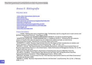 MejoradelposicionamientodelaCiudaddeMadridcomodestinodecomprasatravésdela
constituciónygestióndeáreascomercialesdeatractivoturístico.ProyectoACAT-MADRID.
1 1 8
PÁGINAS WEB:
PUBLICACIONES:
-
-
-
-
-
-
-
-
-
- ____; (2006); “Adding value and a competitive edge. The Business case for using the arts in town centres and
Business Improvement Districts”. Final Report, ATCM.
- _____; Massachusetts BUSINESS IMPROVEMENT DISTRICTS. A Guide For Establishing Bids.
- APARICIO DE CASTRO, MG.; TEJADA BARRENETXEA, S. Y ZORRILLA CALVO, P.; “Dinamización del comercio
urbano en España: Diez años de experiencias de colaboración público-privada. La visión de las
Administraciones locales”; Distribución y Consumo; Mayo-Junio 2010
- ASHWORTH, S.; (2003) “Business improvement districts: The impact of their introduction on retailers and
leisure operators”; Journal of Retail & Leisure Property VOL . 3 NO. 2 P 150 – 157.
- BECKER, C.; (2010); “Self-Determination, Accountability Mechanisms, and Quasi-Governmental Status of
Business Improvement Districts in the United States”; Public Performance & Management Review, Vol. 33, No.
3, March 2010, pp. 413–435.
- BID Fiscal Year 2009, Annual Report, Department of Small Business Services (SBS) New York City.
- BILLINGS,S.; LELAND,S.; “Examining the Logic Behind the Self-Help, Self-Taxing Movement: Business
Improvement District Formation”; Public Budgeting & Finance / Winter 2009.
- BRIFFAULT, RICHARD. "A Government for Our Time? Business Improvement Districts and Urban Governance,"
Columbia Law Review (1999).
- BROWN, P.; (2008); “Business Improvement Districts :An Overview”; Local Economy, Vol. 23, No. 1, February
2008, 71–75.
www.urban-improvement-districts.de
www.ukbids.org
www.toronto.ca/bia
www.vancouver.ca/commsvcs/cityplans/bia/index.htm
www.bids-scotland.com
www.ottawa.ca/business/support/bia_en.html
www.tourismimprovementdistrict.com/index.php
www.lda.gov.uk/
www.sftid.com/index.html
Anexo II: Bibliografía
 