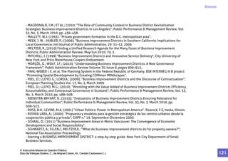 - MACDONALD, J.M.; ET AL.; (2010; “The Role of Community Context in Business District Revitalization
Strategies: Business Improvement Districts in Los Angeles”; Public Performance & Management Review, Vol.
33, No. 3, March 2010, pp. 436–458.
- MALLETT, W.J. (1993). “Private government formation in the D.C. metropolitan area”.
- MEEK, J. W. ; HUBLER, P.; (2006); “Business Improvement Districts in Southern California: Implications for
Local Governance; Intl Journal of Public Administration, 29: 31–52, 2006
- MELTZER, R.; (2010) Finding a Unified Research Agenda for the Many Faces of Business Improvement
Districts; Public Administration Review; May/Jun 2010; 70, 3.
- MITCHELL, J. (1999) "Business Improvement Districts and Innovative Service Delivery", City University of
New York and Price Waterhouse Coopers Endowment.
- MORÇÖL, G.; WOLF, J.F.; (2010); “Understanding Business Improvement Districts: A New Governance
Framework”; Public Administration Review Volume 70, Issue 6, pages 906–913,.
- PAHL-WEBER I. E. et al. The Planning System in the Federal Republic of Germany. BSR INTERREG III B project:
“Promoting Spatial Development by Creating COMmon MINdscapes”.
- PEEL, D.; LLOYD, G.; LORD,A.; (2009); “Business Improvement Districts and the Discourse of Contractualism”;
European Planning Studies Vol. 17, No. 3, March 2009
- PEEL, D.; LLOYD, M.G.; (2010); “Wrestling with the Value Added of Business Improvement Districts Efficiency,
Accountability, and Contractual Governance in Scotland”; Public Performance & Management Review, Vol. 33,
No. 3, March 2010, pp. 488–508.
- REENSTRA-BRYANT, R.; (2010); “Evaluations of Business Improvement Districts Ensuring Relevance for
Individual Communities”; Public Performance & Management Review, Vol. 33, No. 3, March 2010, pp.
509–523.
- ROSS, B.H.; LEVINE, M.A. (2001) “Urban Politics: Power in Metropolitan America”. Peacock, F.E, Itaska, Illinois.
- ROVIRA LARA, A.; (2000); “Propuesta y modelos para la gestión estratégica de los centros urbanos desde la
cooperación pública y privada”; GAPP n.° 19. Septiembre-Diciembre 2000.
- SCHAAL, D.; (2011) “Business Improvement Areas in Metro Vancouver: The Convergence of Economic
Development and Social Responsibility”.
- SCHWARTZ, A.; ELLEN,I.; MELTZER,R.; “What do business improvement districts do for property owners?”;
National Tax Association Proceedings.
- Starting a BUSINESS IMPROVEMENT DISTRICT: a step-by-step guide. New York City Department of Small
Business Services.
Anexos
V Executive Master en Gestión Pública.
Díaz de Villegas Soláns, C.; de Miguel Colom, M.; Cerdán Carbonero C.J. 1 2 1
 