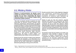 MejoradelposicionamientodelaCiudaddeMadridcomodestinodecomprasatravésdela
constituciónygestióndeáreascomercialesdeatractivoturístico.ProyectoACAT-MADRID.
24
8
Hoyt, L; “Importing ideas: the transnational transfer of urban revitalization policy”, 2006.
9
Ward, K.; “Policies in motion, urban management and state restructuring: the trans-local expansion of Business Improvement Districts”, 2006.
II.2. Misión y Visión
Resulta necesario llevar a cabo programas integrales
que comprendan actuaciones planificadas,
articuladas, sostenibles y transdisciplinares e
incorporar al comercio como elemento de
diferenciaciónycompetitividadparalasciudades.
Desde el punto de vista del comercio, segundo
Para ello se propone abordar la gestión de zonas elemento del binomio, los empresarios del sector
comerciales de atractivo turístico tomando como comercial, hostelero y hotelero deben tomar plena
referencia experiencias internacionales de gestión conciencia de que el éxito del comercio urbano
conjuntabasadasenfórmulasdepartenariadopúblico dependeengranmedidadesucapacidadparasuperar
privado que, desde su primera aparición en la ciudad el individualismo; es decir, los empresarios no pueden
8
de Toronto (Canadá) en 1970 con la denominación de continuar actuando aisladamente y sólo “de puertas
“BusinessImprovementAreas(BIAs)”,sehanextendido adentro”, sino que deben sentirse protagonistas de un
con éxito a más de 16 países de los 5 continentes (USA, proyecto.
Reino Unido, Suecia, Alemania, Japón Australia,
9
Sudáfrica…), bajo diversas denominaciones y El escenario común de ese proyecto es la calle, y los
adaptaciones -de mayor o menor calado- a la empresarios están llamados a adoptar un papel
singularidaddecadaciudade,incluso,decadabarrio. proactivo y trabajar conjuntamente con sus
“compañeros de reparto”, puesto que la actuación
Desde el punto de vista de la ciudad, primer elemento conjunta en los entornos comerciales incide
del binomio de actuación y, sin menoscabo de la directamente en la competitividad de las empresas
importancia de la rehabilitación física en la mejora del presentesenellos.
atractivo de las zonas comerciales, la realidad nos
demuestraqueésta,porsísola,yanoessuficiente.
Mejorar el posicionamiento de Madrid como
destino de compras a través de la mejora de la
gestión de las zonas comerciales de mayor
atractivo turístico con un enfoque integral sobre
el binomio ciudad-comercio.
 