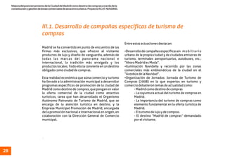 MejoradelposicionamientodelaCiudaddeMadridcomodestinodecomprasatravésdela
constituciónygestióndeáreascomercialesdeatractivoturístico.ProyectoACAT-MADRID.
28
.
Entreestasactuacionesdestacan:
Madrid se ha convertido en punto de encuentro de las
firmas más exclusivas, que ofrecen al visitante ŸDesarrollodecampañasespecíficasen mobiliario
productos de lujo y diseño de vanguardia, además de urbano de la propia ciudad y de ciudades emisoras de
todas las marcas del panorama nacional e turismo, terminales aeroportuarias, autobuses, etc.:
internacional, la tradición más arraigada y los “AhoraMadridesModa”.
productoslocales.Todoellolaconvierteenundestino ŸIluminación Navideña y recorrido por las zonas
obligadocomociudaddecompras. comerciales más emblemáticas de la ciudad en el
“AutobúsdelaNavidad”.
Esta realidad económica que aúna comercio y turismo ŸOrganización de Jornadas: Jornada de Turismo de
ha llevado a la administración municipal a desarrollar Compras (2008) en la que expertos en turismo y
programas específicos de promoción de la ciudad de comerciodebatierontemasdeactualidadcomo:
Madridcomodestinodecompras,queponganenvalor -Madridcomodestinodecompras
la oferta comercial de la ciudad como atractivo -Lacoyunturaactualdelturismodecomprasen
turísticos, tarea que han desarrollado el Organismo Madrid.
Autónomo Patronato de Turismo de Madrid, que se - La importancia del turismo de compras como
encarga de la atención turística en destino, y la elemento fundamental en la oferta turística de
Empresa Municipal Promoción de Madrid, encargada Madrid.
de la promoción nacional e internacional en origen, en -Elturismodelujoydecompras.
colaboración con la Dirección General de Comercio - El destino “Madrid de compras” demandado
municipal. porelvisitante.
III.1. Desarrollo de campañas específicas de turismo de
compras
 