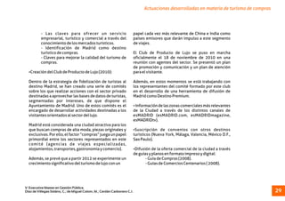 Actuaciones desarrolladas en materia de turismo de compras
- Las claves para ofrecer un servicio papel cada vez más relevante de China e India como
empresarial, turístico y comercial a través del países emisores que darán impulso a este segmento
conocimientodelosmercadosturísticos. deviajes.
- Identificación de Madrid como destino
turísticodecompras. El Club de Producto de Lujo se puso en marcha
- Claves para mejorar la calidad del turismo de oficialmente el 18 de noviembre de 2010 en una
compras. reunión con agentes del sector. Se presentó un plan
de promoción y comunicación y un plan de atención
ŸCreacióndelClubdeProductodeLujo(2010): paraelvisitante.
Dentro de la estrategia de fidelización de turistas al Además, en estos momentos se está trabajando con
destino Madrid, se han creado una serie de comités los representantes del comité formado por este club
sobre los que realizar acciones con el sector privado en el desarrollo de una herramienta de difusión de
destinadas a aprovechar las bases de datos de turistas, MadridcomoDestinoPremium.
segmentadas por intereses, de que dispone el
Ayuntamiento de Madrid. Uno de estos comités es el ŸInformacióndelaszonascomercialesmásrelevantes
encargado de desarrollar actividades destinadas a los de la Ciudad a través de los distintos canales de
visitantesorientadosalsectordellujo. esMADRID (esMADRID.com, esMADRIDmagazine,
esMADRIDtv).
Madrid está considerada una ciudad atractiva para los
que buscan compras de alta moda, piezas originales y ŸSuscripción de convenios con otros destinos
exclusivas.Porello,elfactor“compras”juegaunpapel turísticos (Nueva York, Málaga, Valencia, México D.F.,
primordial entre los sectores representados en este SaoPaulo).
comité (agencias de viajes especializadas,
alojamientos,transportes,gastronomíaycomercio). ŸDifusión de la oferta comercial de la ciudad a través
deguíasyplanosenformatoimpresoydigital:
Además, se prevé que a partir 2012 se experimente un -GuíadeCompras(2008).
crecimientosignificativodelturismodelujoconun -GuíasdeComerciosCentenarios(2008).
V Executive Master en Gestión Pública.
Díaz de Villegas Soláns, C.; de Miguel Colom, M.; Cerdán Carbonero C.J. 29
 