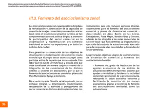 MejoradelposicionamientodelaCiudaddeMadridcomodestinodecomprasatravésdela
constituciónygestióndeáreascomercialesdeatractivoturístico.ProyectoACAT-MADRID.
36
Lasintervencionessobreelespaciopúblicodirigidasa instrumentos para ello incluyen acciones directas,
la revitalización y potenciación de la capacidad de subvenciones para el fomento del asociacionismo
atracción de los ejes comerciales, tanto en los carácter comercial y planes de dinamización comercial -
local como en los de mayor atractivo turístico, se han desarrollados en Azca, Barrio de las Letras,
complementado con una política dirigida a promover Embajadores, Plaza Mayor, Narváez-Ibiza y Serrano,
la participación del sector comercial en la además de los dirigidos a las zonas comerciales de
dinamización y modernización del comercio carácter local- que han permitido la programación y
tradicional en todas sus expresiones y en todos los ejecución del conjunto de actuaciones más adecuado
ámbitosdelaciudad. para dar respuesta a las necesidades y demandas del
sectorcomercial.
Para garantizar la consecución de los objetivos de
dinamización y modernización del comercio resulta Los principales objetivos y logros de los instrumentos
esencial que el propio sector asuma su papel como de dinamización comercial y fomento del
partícipe activo de la parte que le corresponde. Esta asociacionismohansido:
labor que no puede ser individual y aislada, sino que
debe canalizarse de manera conjunta a través de la - Aumento del grado de implicación de los
integración de los comerciantes de los distintos agentes económicos de los ámbitos de
ámbitos y sectores en asociaciones, por lo que el actuaciónconelfindeemprenderaccionesque
fomento del asociacionismo es uno de los pilares del ayuden a revitalizar y fortalecer la actividad
PlanMunicipaldeApoyoalComercio. comercial y promoción de la gestión conjunta,
reforzando el tejido asociativo existente y
De acuerdo con esta filosofía, se ha impulsado, con un facilitando la constitución de nuevas
enfoque integral, la dinamización, modernización, asociaciones, gracias a incentivos de fomento
recuperación de la actividad y protagonismo del del asociacionismo territorial, como las
sectorcomercialendistintosámbitosterritoriales.Los subvenciones.
III.3. Fomento del asociacionismo zonal
 