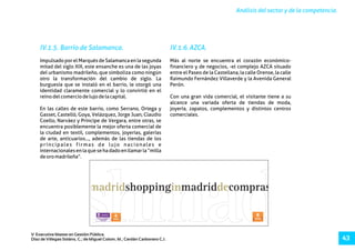 Análisis del sector y de la competencia.
V Executive Master en Gestión Pública.
Díaz de Villegas Soláns, C.; de Miguel Colom, M.; Cerdán Carbonero C.J. 43
IV.1.5. Barrio de Salamanca. IV.1.6.AZCA.
Impulsado por el Marqués de Salamanca en la segunda Más al norte se encuentra el corazón económico-
mitad del siglo XIX, este ensanche es una de las joyas financiero y de negocios, -el complejo AZCA situado
del urbanismo madrileño, que simboliza como ningún entre el Paseo de la Castellana, la calle Orense, la calle
otro la transformación del cambio de siglo. La Raimundo Fernández Villaverde y la Avenida General
burguesía que se instaló en el barrio, le otorgó una Perón.
identidad claramente comercial y lo convirtió en el
reinodelcomerciodelujodelacapital. Con una gran vida comercial, el visitante tiene a su
alcance una variada oferta de tiendas de moda,
En las calles de este barrio, como Serrano, Ortega y joyería, zapatos, complementos y distintos centros
Gasset, Castelló, Goya, Velázquez, Jorge Juan, Claudio comerciales.
Coello, Narváez y Príncipe de Vergara, entre otras, se
encuentra posiblemente la mejor oferta comercial de
la ciudad en textil, complementos, joyerías, galerías
de arte, anticuarios…, además de las tiendas de los
principales firmas de lujo nacionales e
internacionalesenlaquesehadadoenllamarla“milla
deoromadrileña”.
 