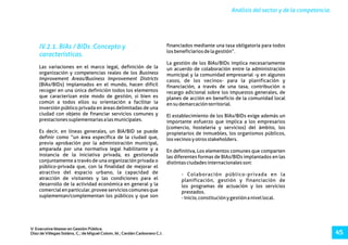 Análisis del sector y de la competencia.
V Executive Master en Gestión Pública.
Díaz de Villegas Soláns, C.; de Miguel Colom, M.; Cerdán Carbonero C.J. 45
IV.2.1. BIAs / BIDs :Concepto y
características.
financiados mediante una tasa obligatoria para todos
losbeneficiariosdelagestión”.
La gestión de los BIAs/BIDs implica necesariamente
Las variaciones en el marco legal, definición de la un acuerdo de colaboración entre la administración
organización y competencias reales de los Business municipal y la comunidad empresarial -y en algunos
Improvement Areas/Business Improvement Districts casos, de los vecinos- para la planificación y
(BIAs/BIDs) implantados en el mundo, hacen difícil financiación, a través de una tasa, contribución o
recoger en una única definición todos los elementos recargo adicional sobre los impuestos generales, de
que caracterizan este modo de gestión, si bien es planes de acción en beneficio de la comunidad local
común a todos ellos su orientación a facilitar la ensudemarcaciónterritorial.
inversión público privada en áreas delimitadas de una
ciudad con objeto de financiar servicios comunes y El establecimiento de los BIAs/BIDs exige además un
prestacionessuplementariasalasmunicipales. importante esfuerzo que implica a los empresarios
(comercio, hosteleria y servicios) del ámbito, los
Es decir, en líneas generales, un BIA/BID se puede propietarios de inmuebles, los organismos públicos,
definir como “un área específica de la ciudad que, losvecinosyotrosstakeholders.
previa aprobación por la administración municipal,
amparada por una normativa legal habilitante y a En definitiva, Los elementos comunes que comparten
instancia de la iniciativa privada, es gestionada las diferentes formas de BIAs/BIDs implantados en las
conjuntamente a través de una organización privada o distintasciudadesinternacionalesson:
público-privada que, con la finalidad de mejorar el
atractivo del espacio urbano, la capacidad de - Colaboración público-privada en la
atracción de visitantes y las condiciones para el planificación, gestión y financiación de
desarrollo de la actividad económica en general y la los programas de actuación y los servicios
comercialenparticular,proveeservicioscomunesque prestados.
suplementan/complementan los públicos y que son -Inicio,constituciónygestiónanivellocal.
 