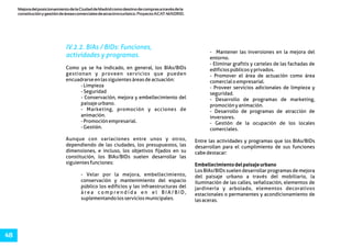 MejoradelposicionamientodelaCiudaddeMadridcomodestinodecomprasatravésdela
constituciónygestióndeáreascomercialesdeatractivoturístico.ProyectoACAT-MADRID.
48
IV.2.2. BIAs / BIDs: Funciones,
actividades y programas.
- Mantener las inversiones en la mejora del
entorno.
- Eliminar grafitis y carteles de las fachadas de
Como ya se ha indicado, en general, los BIAs/BIDs edificiospúblicosyprivados.
gestionan y proveen servicios que pueden - Promover el área de actuación como área
encuadrarseenlassiguientesáreasdeactuación: comercialoempresarial.
-Limpieza - Proveer servicios adicionales de limpieza y
-Seguridad seguridad.
- Conservación, mejora y embellecimiento del - Desarrollo de programas de marketing,
paisajeurbano. promociónyanimación.
- Marketing, promoción y acciones de - Desarrollo de programas de atracción de
animación. inversores.
-Promociónempresarial. - Gestión de la ocupación de los locales
-Gestión. comerciales.
Aunque con variaciones entre unos y otros, Entre las actividades y programas que los BIAs/BIDs
dependiendo de las ciudades, los presupuestos, las desarrollan para el cumplimiento de sus funciones
dimensiones, e incluso, los objetivos fijados en su cabedestacar:
constitución, los BIAs/BIDs suelen desarrollar las
siguientesfunciones: Embellecimientodelpaisajeurbano
Los BIAs/BIDs suelen desarrollar programas de mejora
- Velar por la mejora, embellecimiento, del paisaje urbano a través del mobiliario, la
conservación y mantenimiento del espacio iluminación de las calles, señalización, elementos de
público los edificios y las infraestructuras del jardinería y arbolado, elementos decorativos
á r e a c o m p r e n d i d a e n e l B I A / B I D , estacionales o permanentes y acondicionamiento de
suplementandolosserviciosmunicipales. lasaceras.
 