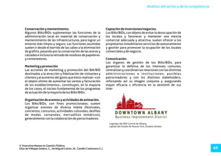 Análisis del sector y de la competencia.
V Executive Master en Gestión Pública.
Díaz de Villegas Soláns, C.; de Miguel Colom, M.; Cerdán Carbonero C.J. 49
Conservaciónymantenimento. Captacióndeinversiones/negocios.
Algunos BIAs/BIDs suplementan las funciones de la Los BIAs/BIDs, con objeto de evitar la desocupación de
administración local en material de conservación y los locales y favorecer y mantener una mezcla
mantenimiento de las infraestructuras, para lograr un comercial adecuada y atractiva, suelen ofrecer a los
entorno más limpio y seguro. Las funciones asumidas propietariosinmobiliariosserviciosdeasesoramiento
suelen ir desde el barrido de las calles a la eliminación y gestión para promover la ocupación de los locales
de grafitis, pasando por la conservación de las aceras y comercialesydenegocio.
calzadaseinclusolaretiradaderesiduosdepapeleras
ycontenedores. Comunicación.
Los órganos de gestión de los BIAs/BIDs, para
Marketingypromoción garantizar la defensa de los intereses comunes,
Las acciones de marketing y promoción del BIA/BID centralizan y coordinan las relaciones con las distintas
destinadas a la atracción y fidelización de visitantes y administraciones e instituciones, posibles
clientesyalaumentodelgastoqueéstosrealizan–con patrocinadores y con los distintos stakeholders,
el objeto último de aumentar las ventas y facturación reforzando así su imagen conjunta y asegurando
de los establecimientos-, constituyen, en la mayoría mayor eficacia y eficiencia en la gestiónh de sus
de los casos, el núcleo fundamental de los programas intereses.
deactuacióndelamayoríadelosBIAs/BIDs.
Organizacióndeeventosyactividadesdeanimación.
Los BIAs/BIDs, con fines promocionales, suelen
organizar eventos de diversa índole (festivales,
conciertos, concursos, actividades culturales, desfiles
de modas, carnavales, mercadillos temáticos),
generalmenteconlacolaboracióndepatrocinadores.
Logotipo del BID Central de Albany,
capital del Estado de Nueva York, Estados Unidos.
 