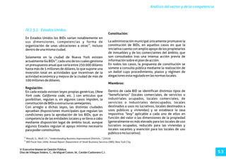 12
Morçöl, G.; Wolf, J.F.; “Understanding Business Improvement Districts...” (2010).
13
BID Fiscal Year 2009, Annual Report. Department of Small Business Services (SBS) ,New York City
Análisis del sector y de la competencia.
V Executive Master en Gestión Pública.
Díaz de Villegas Soláns, C.; de Miguel Colom, M.; Cerdán Carbonero C.J. 5 3
IV.2.3.2. Estados Unidos.
Constitución:
En Estados Unidos los BIDs varían notablemente en
La administración municipal únicamente promueve lasus dimensiones, competencias y forma de
12
constitución de BIDs, en aquellos casos en que laorganización de unas ubicaciones a otras , incluso
iniciativa cuenta con amplio apoyo de los propietariosdentrodeunamismaciudad.
de inmuebles y de los comerciantes del ámbito, que
son consultados tras una intensa acción previa deSolamente en la ciudad de Nueva York existen
13 informaciónsobreelplandeacción.actualmente 64 BIDs , cada uno de los cuales gestiona
En todos los casos, la propuesta de constitución seun presupuesto anual que varía entre 250.000 dólares
somete a consulta pública mediante la realización dehasta más de 5 millones de dólares, lo que supone una
un ballot cuyo procedimiento, plazos y régimen deinversión total en actividades que incentivan de la
alegacionesestareguladoenlasnormaslocales.actividad económica y mejora de la ciudad de más de
100millonesdedólares.
Miembros:
Regulación:
Dentro de cada BID se identifican distintos tipos deEn cada estado existen leyes propias genéricas, (New
"beneficiarios” (locales comerciales, de servicios oYork code, California code, etc. ) con artículos que
industriales ocupados, locales comerciales, deposibilitan, regulan o, en algunos casos impiden, la
servicios o industriales desocupados, localesconstitucióndeBIDsoestructurassemejantes.
destinados a usos no lucrativos, locales destinados aCon arreglo a dichas leyes, las distintas ciudades
usos públicos y viviendas) y se establece la tasaaprueban disposiciones municipales que regulan las
impositiva “levy” aplicable a cada uno de ellos encondiciones para la aprobación de los BIDs, que es
función del valor o las dimensiones de la propiedadcompetencia de las entidades locales y se lleva a cabo
(generalmente es más elevado para los locales de usomediante disposición legal de ámbito local, aunque
lucrativo ocupados, reducido para las viviendas yalgunos Estados regulan el apoyo mínimo necesario
locales vacantes y exención para los locales de usoparapoderconstituirlos.
públicoonolucrativo).
 