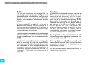 MejoradelposicionamientodelaCiudaddeMadridcomodestinodecomprasatravésdela
constituciónygestióndeáreascomercialesdeatractivoturístico.ProyectoACAT-MADRID.
56
Gestión: Financiación:
Los BIDs son subunidades del gobierno local con El presupuesto lo propone el órgano de dirección del
autoridad y recursos propios que configuran como BID y su aprobación es competencia de la
entidades públicas gestionadas por una entidad sin administración municipal, que lo aprueba
ánimo de lucro que asume responsabilidades anualmente, junto con la cuantía del levy a pagar por
públicas. Son verdaderos partenariados público- cada uno de los contribuyentes obligados al pago
privados. (propietarios de inmuebles del ámbito), que se
determina por aplicación de una fórmula aprobada
La gestión de cada BID corresponde a un Consejo de por cada uno de los BIDs con la finalidad de que la
Administración integrado por representantes de la cuantía pagada por cada contribuyente sea
administración local, de los propietarios de locales de proporcional al beneficio que le reportan las acciones
negocio (representan la mayoría), de los comerciantes del BID y que puede tener en cuenta el valor del
nopropietariosydelosresidentes. impuesto de la propiedad, la longitud de fachada, la
superficiecomercialeinclusolafacturación.
Los representantes municipales son designados por la
administración y los representantes de la actividad Por lo general, el levy correspondiente a cada
privada son elegidos por votación entre los miembros miembro del BID suele representar entre el 4 y el 11%
delBID. delimpuestodepropiedad.
Las relaciones entre la administración municipal y los El levy aprobado para cada BID es recaudado por la
BIDs se gestionan a través de departamentos administración municipal, que lo transfiere al órgano
municipales específicos ( en el caso de Nueva York, el de gestión del mismo para la financiación de los
NYC Department of Small Business Services) cuyo programasdeactuación.
cometido es asegurar el correcto funcionamiento de
los mismos, la promoción de buenas prácticas y la Los BIDs pueden obtener ingresos adicionales vía
recopilación y análisis de la información obtenida de subvencionesopatrocinios.
todosellos.
 
