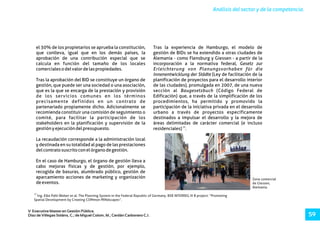 Zona comercial
de Giessen,
Alemania.
15
Ing. Elke Pahl-Weber et al. The Planning System in the Federal Republic of Germany. BSR INTERREG III B project: “Promoting
Spatial Development by Creating COMmon MINdscapes”.
Análisis del sector y de la competencia.
V Executive Master en Gestión Pública.
Díaz de Villegas Soláns, C.; de Miguel Colom, M.; Cerdán Carbonero C.J. 59
el 30% de los propietarios se aprueba la constitución, Tras la experiencia de Hamburgo, el modelo de
que conlleva, igual que en los demás países, la gestión de BIDs se ha extendido a otras ciudades de
aprobación de una contribución especial que se Alemania - como Flensburg y Giessen - a partir de la
calcula en función del tamaño de los locales incorporación a la normativa federal, Gesetz zur
comercialesodelvalordelaspropiedades. Erleichterung von Planungsvorhaben für die
Innenentwicklung der Städte (Ley de facilitación de la
Tras la aprobación del BID se constituye un órgano de planificación de proyectos para el desarrollo interior
gestión, que puede ser una sociedad o una asociación, de las ciudades), promulgada en 2007, de una nueva
que es la que se encarga de la prestación y provisión sección al Baugesetzbuch (Código Federal de
de los servicios comunes en los términos Edificación) que, a través de la simplificación de los
precisamente definidos en un contrato de procedimientos, ha permitido y promovido la
partenariado propiamente dicho. Adicionalmente se participación de la iniciativa privada en el desarrollo
recomienda constituir una comisión de seguimiento o urbano a través de proyectos específicamente
comité, para facilitar la participación de los destinados a impulsar el desarrollo y la mejora de
stakeholders en la planificación y supervisión de la áreas delimitadas de carácter comercial (e incluso
15
gestiónyejecucióndelpresupuesto. residenciales) .
La recaudación corresponde a la administración local
y destinada en su totalidad al pago de las prestaciones
delcontratosuscritoconelórganodegestión.
En el caso de Hamburgo, el órgano de gestión lleva a
cabo mejoras físicas y de gestión, por ejemplo,
recogida de basuras, alumbrado público, gestión de
aparcamiento acciones de marketing y organización
deeventos.
 