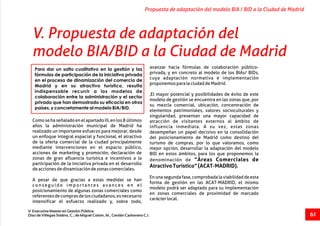 avanzar hacia fórmulas de colaboración público-
privada, y en concreto al modelo de los BIAs/ BIDs,
cuya adaptación normativa e implementación
proponemosparalaciudaddeMadrid.
,El mayor potencial y posibilidades de éxito de este
modelo de gestión se encuentra en las zonas que, por
su mezcla comercial, ubicación, concentración de
elementos patrimoniales, valores socioculturales y
singularidad, presentan una mayor capacidad de
ComosehaseñaladoenelapartadoIII,enlos8últimos atracción de visitantes externos al ámbito de
años la administración municipal de Madrid ha influencia inmediata. A su vez, estas zonas
realizado un importante esfuerzo para mejorar, desde desempeñan un papel decisivo en la consolidación
un enfoque integral espacial y funcional, el atractivo del posicionamiento de Madrid como destino del
de la oferta comercial de la ciudad principalmente turismo de compras, por lo que valoramos, como
mediante intervenciones en el espacio público, mejor opción, desarrollar la adaptación del modelo
acciones de marketing y promoción, declaración de BID en estos ámbitos, para los que proponemos la
zonas de gran afluencia turística e incentivos a la denominación de “Áreas Comerciales de
participación de la iniciativa privada en el desarrollo
AtractivoTurístico”(ACAT-MADRID).
deaccionesdedinamizacióndezonascomerciales.
Enunasegundafase,comprobadalaviabilidaddeesta
A pesar de que gracias a estas medidas se han
forma de gestión en las ACAT-MADRID, el mismo
c o n s e g u i d o i m p o r t a n t e s a v a n c e s e n e l
modelo podrá ser adaptado para su implementación
posicionamiento de algunas zonas comerciales como
en zonas comerciales de proximidad de marcado
referentesdecomprasdelosciudadanos,esnecesario
carácterlocal.
intensificar el esfuerzo realizado y, sobre todo,
Propuesta de adaptación del modelo BIA / BID a la Ciudad de Madrid
V Executive Master en Gestión Pública.
Díaz de Villegas Soláns, C.; de Miguel Colom, M.; Cerdán Carbonero C.J. 61
V. Propuesta de adaptación del
modelo BIA/BID a la Ciudad de Madrid
Para dar un salto cualitativo en la gestión y las
fórmulas de participación de la iniciativa privada
en el proceso de dinamización del comercio de
Madrid y en su atractivo turístico, resulta
indispensable recurrir a los modelos de
colaboración entre la administración y el sector
privado que han demostrado su eficacia en otros
países, y concretamente al modelo BIA/BID.
 