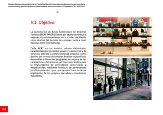 MejoradelposicionamientodelaCiudaddeMadridcomodestinodecomprasatravésdela
constituciónygestióndeáreascomercialesdeatractivoturístico.ProyectoACAT-MADRID.
62
V.1. Objetivo
La constitución de Áreas Comerciales de Atractivo
Turístico (ACAT-MADRID) tiene por objeto contribuir a
mejorar el posicionamiento de la ciudad de Madrid
como destino del turismo de compras, tanto a nivel
nacionalcomointernacional.
Cada ACAT es un ámbito urbano delimitado,
caracterizado por presentar una oferta comercial y de
servicios elevada y potencialmente atractiva como
destino del turismo de compras. En ellos se planifican,
desarrollan y financian programas de mejora de las
características del entorno y el interés del ámbito para
la implantación de actividades comerciales y
empresariales, mediante fórmulas de partenariado
público-privado que presentan una intensa
implicación de los propios operadores económicos
delámbito.
 