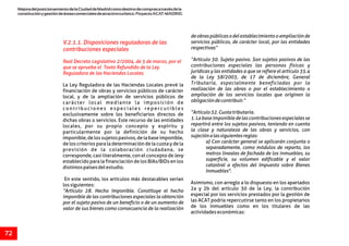 MejoradelposicionamientodelaCiudaddeMadridcomodestinodecomprasatravésdela
constituciónygestióndeáreascomercialesdeatractivoturístico.ProyectoACAT-MADRID.
72
V.2.1.1. Disposiciones reguladoras de las
contribuciones especiales
Real Decreto Legislativo 2/2004, de 5 de marzo, por el
que se aprueba el Texto Refundido de la Ley
Reguladora de las Haciendas Locales.
deobraspúblicasodelestablecimientooampliaciónde
servicios públicos, de carácter local, por las entidades
respectivas”
“Artículo 30. Sujeto pasivo. Son sujetos pasivos de las
contribuciones especiales las personas físicas y
jurídicas y las entidades a que se refiere el artículo 35.4
de la Ley 58/2003, de 17 de diciembre, General
Tributaria, especialmente beneficiadas por laLa Ley Reguladora de las Haciendas Locales prevé la
realización de las obras o por el establecimiento ofinanciación de obras y servicios públicos de carácter
ampliación de los servicios locales que originen lalocal, y de la ampliación de servicios públicos de
obligacióndecontribuir.”carácter local mediante la imposición de
contribuciones especiales repercutibles
“Artículo32.Cuotatributaria.exclusivamente sobre los beneficiarios directos de
1.Labaseimponibledelascontribucionesespecialessedichas obras o servicios. Este recurso de las entidades
repartirá entre los sujetos pasivos, teniendo en cuentalocales, por su propio concepto y espíritu y
la clase y naturaleza de las obras y servicios, conparticularmente por la definición de su hecho
sujeciónalassiguientesreglas:imponible,delossujetospasivos,delabaseimponible,
a) Con carácter general se aplicarán conjunta ode los criterios para la determinación de la cuota y de la
separadamente, como módulos de reparto, losprevisión de la colaboración ciudadana, se
metros lineales de fachada de los inmuebles, sucorresponde, casi literalmente, con el concepto de levy
superficie, su volumen edificable y el valorestablecido para la financiación de los BIAs/BIDs en los
catastral a efectos del Impuesto sobre Bienesdistintospaísesdelestudio.
Inmuebles".
En este sentido, los artículos más destacables serían
Asimismo, con arreglo a lo dispuesto en los apartadoslossiguientes:
2a y 2b del artículo 30 de la Ley, la contribución“Artículo 28. Hecho imponible. Constituye el hecho
especial por los servicios prestados por la gestión deimponible de las contribuciones especiales la obtención
las ACAT podría repercutirse tanto en los propietariospor el sujeto pasivo de un beneficio o de un aumento de
de los inmuebles como en los titulares de lasvalor de sus bienes como consecuencia de la realización
actividadeseconómicas:
 