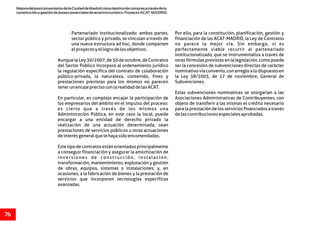 MejoradelposicionamientodelaCiudaddeMadridcomodestinodecomprasatravésdela
constituciónygestióndeáreascomercialesdeatractivoturístico.ProyectoACAT-MADRID.
76
· Partenariado institucionalizado: ambas partes, Por ello, para la constitución, planificación, gestión y
sector público y privado, se vinculan a través de financiación de las ACAT-MADRID, la Ley de Contratos
una nueva estructura ad hoc, donde comparten no parece la mejor vía. Sin embargo, sí es
elproyectoyellogrodelosobjetivos. perfectamente viable recurrir al partenariado
institucionalizado, que se instrumentaliza a través de
Aunque la Ley 30/2007, de 30 de octubre, de Contratos otras fórmulas previstas en la legislación, como puede
del Sector Público incorporó al ordenamiento jurídico ser la concesión de subvenciones directas de carácter
la regulación específica del contrato de colaboración nominativo vía convenio, con arreglo a lo dispuesto en
público-privada, la naturaleza, contenido, fines y la Ley 38/2003, de 17 de noviembre, General de
prestaciones previstas para los mismos no parecen Subvenciones.
tenerunencajeprecisoconlarealidaddelasACAT.
Estas subvenciones nominativas se otorgarían a las
En particular, es complejo encajar la participación de Asociaciones Administrativas de Contribuyentes, con
los empresarios del ámbito en el impulso del proceso: objeto de transferir a las mismas el crédito necesario
es cierto que a través de los mismos una para la prestación de los servicios financiados a través
Administración Pública, en este caso la local, puede delascontribucionesespecialesaprobadas.
encargar a una entidad de derecho privado la
realización de una actuación determinada, sean
prestaciones de servicios públicos u otras actuaciones
deinterésgeneralquelehayasidoencomendadas.
Estetipodecontratosestánorientadosprincipalmente
a conseguir financiación y asegurar la amortización de
inversiones de construcción, instalación,
transformación, mantenimiento, explotación y gestión
de obras, equipos, sistemas o instalaciones; y, en
ocasiones, a la fabricación de bienes y la prestación de
servicios que incorporen tecnologías específicas
avanzadas.
 