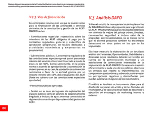 MejoradelposicionamientodelaCiudaddeMadridcomodestinodecomprasatravésdela
constituciónygestióndeáreascomercialesdeatractivoturístico.ProyectoACAT-MADRID.
80
V.2.3. Vías de financiación V.3.AnálisisDAFO
Los principales recursos con los que se puede contar
Si bien el estudio de las experiencias de implantación
para la financiación de las actividades y servicios
de BIAs/BIDs similares al propuesto para la gestión de
derivados de la constitución y gestión de las ACAT-
lasACAT-MADRIDreflejaquelosresultadosobtenidos
MADRIDserían:
-en términos de mejora del paisaje urbano, limpieza,
conservación, seguridad, e incluso valor de la
- Contribuciones especiales repercutidas sobre los
propiedad- son incuestionables, no es menos cierto
miembros de las ACAT obligados al pago por la
que el sistema propuesto también ha encontrado
normativa reguladora general y específica de
detractores en otros países en los que se ha
aprobación (propietarios de locales dedicados a
implantado.
actividades económicas y empresarios no
propietarios).
Ello hace necesaria la elaboración de un detallado
análisis de Fortalezas, Oportunidades, Debilidades y
- Subvenciones públicas. (La normativa reguladora de
Amenazas cuyos resultados deberán ser tenidos en
las contribuciones especiales prevé que el porcentaje
cuenta por la administración municipal y las
máximo del servicio o inversión financiado a través de
asociaciones de comerciantes interesadas en la
éstas es del 90%. Consecuentemente, en la propia
implantación de ACAT-MADRID. Es necesario trasmitir
norma o acuerdo de aprobación de la constitución se
eficientemente a cada uno de los públicos objetivos
deberá prever, en su caso, la aportación de subvención
las ventajas que reporta su implementación, los
nominativa a favor de la entidad gestora por un
compromisos que conlleva y, sobretodo, contrarrestar
importe mínimo del 10% del presupuesto del ACAT
las percepciones negativas y desconfianzas que
(Parte no cubierta con las contribuciones especiales
puedansuscitarseenalgunosdelosstakeholders.
aprobadas).
El análisis es también un instrumento clave para el
-Patrociniospúblicosoprivados.
diseño de los planes de acción y de las fórmulas de
financiación, y de cada una de las fases de desarrollo y
- Cesión, en su caso, de ingresos de explotación del
ejecución de estrategias de marketing interno y
espacio público; como el Servicio de Estacionamiento
externo.
Regulado, e incluso, de aparcamientos construidos en
régimendeconcesiónporlapropiaentidadgestoradel
ACAT.
 