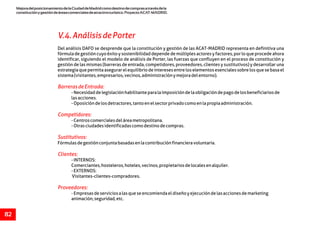 MejoradelposicionamientodelaCiudaddeMadridcomodestinodecomprasatravésdela
constituciónygestióndeáreascomercialesdeatractivoturístico.ProyectoACAT-MADRID.
82
V.4.AnálisisdePorter
BarrerasdeEntrada:
Competidores:
Sustitutivos:
Clientes:
Proveedores:
Del análisis DAFO se desprende que la constitución y gestión de las ACAT-MADRID representa en definitiva una
fórmula de gestión cuyo éxito y sostenibilidad depende de múltiples actores y factores, por lo que procede ahora
identificar, siguiendo el modelo de análisis de Porter, las fuerzas que confluyen en el proceso de constitución y
gestión de las mismas (barreras de entrada, competidores, proveedores, clientes y sustitutivos) y desarrollar una
estrategiaquepermitaasegurarelequilibriodeinteresesentreloselementosesencialessobrelosquesebasael
sistema(visitantes,empresarios,vecinos,administraciónymejoradelentorno).
-Necesidaddelegislaciónhabilitanteparalaimposicióndelaobligacióndepagodelosbeneficiariosde
lasacciones.
-Oposicióndelosdetractores,tantoenelsectorprivadocomoenlapropiaadministración.
-Centroscomercialesdeláreametropolitana.
-Otrasciudadesidentificadascomodestinodecompras.
Fórmulasdegestiónconjuntabasadasenlacontribuciónfinancieravoluntaria.
-INTERNOS:
Comerciantes,hosteleros,hoteles,vecinos,propietariosdelocalesenalquiler.
-EXTERNOS:
Visitantes-clientes-compradores.
-Empresasdeserviciosalasqueseencomiendaeldiseñoyejecucióndelasaccionesdemarketing
animación,seguridad,etc.
 